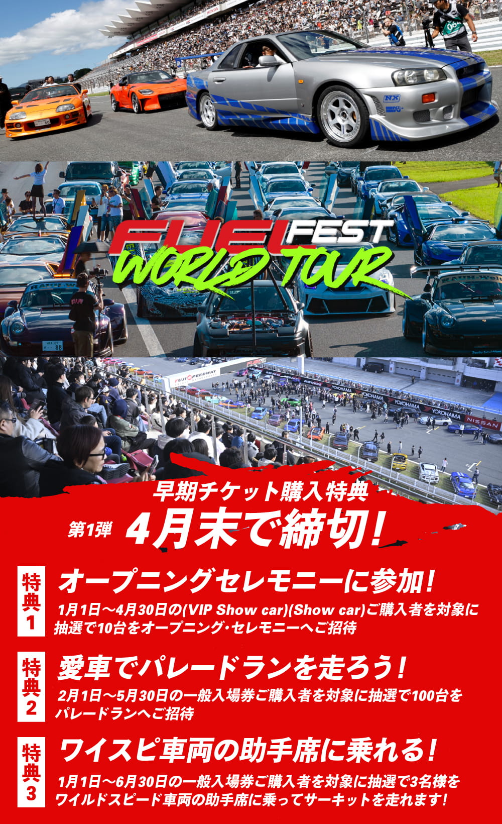 早期チケット購入特典 第1弾 4月末で締切！特典1.オープニングセレモニーに参加！1月1日〜4月30日（VIP Show car / Show car）ご購入者を対象に抽選で10台をオープニング・セレモニーへご招待／特典2.愛車でパレードランを走ろう！2月1日〜5月30日の一般入場券ご購入者を対象に抽選で100台をパレードランへご招待／特典3.ワイスピ車両の助手席に乗れる！1月1日〜6月30日の一般入場券ご購入者を対象に抽選で3名様をワイルドスピード車両の助手席に乗ってサーキットを走れます！