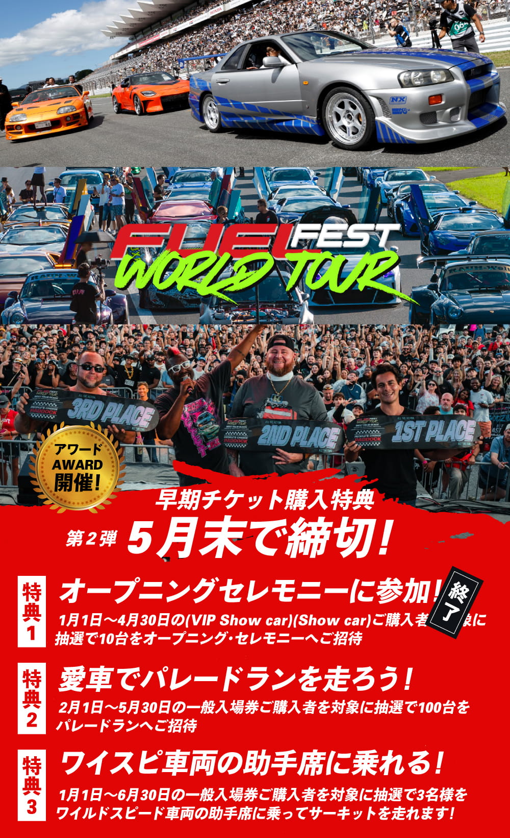 早期チケット購入特典 第2弾 5月末で締切！特典1（終了）.オープニングセレモニーに参加！1月1日〜4月30日（VIP Show car / Show car）ご購入者を対象に抽選で10台をオープニング・セレモニーへご招待／特典2.愛車でパレードランを走ろう！2月1日〜5月30日の一般入場券ご購入者を対象に抽選で100台をパレードランへご招待／特典3.ワイスピ車両の助手席に乗れる！1月1日〜6月30日の一般入場券ご購入者を対象に抽選で3名様をワイルドスピード車両の助手席に乗ってサーキットを走れます！