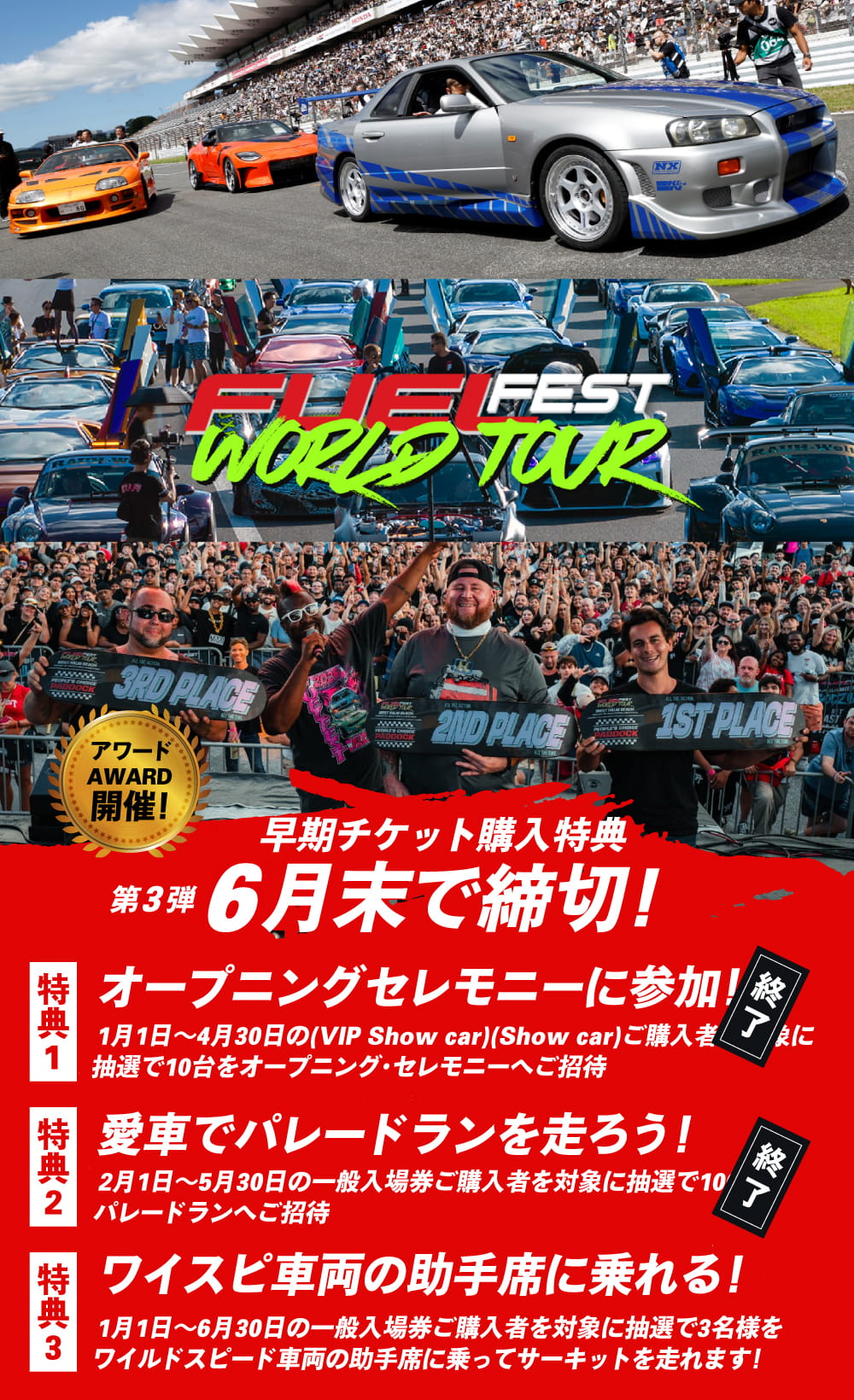 早期チケット購入特典 第2弾 5月末で締切！特典1（終了）.オープニングセレモニーに参加！1月1日〜4月30日（VIP Show car / Show car）ご購入者を対象に抽選で10台をオープニング・セレモニーへご招待／特典2（終了）.愛車でパレードランを走ろう！2月1日〜5月30日の一般入場券ご購入者を対象に抽選で100台をパレードランへご招待／特典3.ワイスピ車両の助手席に乗れる！1月1日〜6月30日の一般入場券ご購入者を対象に抽選で3名様をワイルドスピード車両の助手席に乗ってサーキットを走れます！